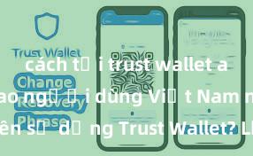 cách tải trust wallet android Tại sao người dùng Việt Nam nên sử dụng Trust Wallet? Lợi ích và rủi ro